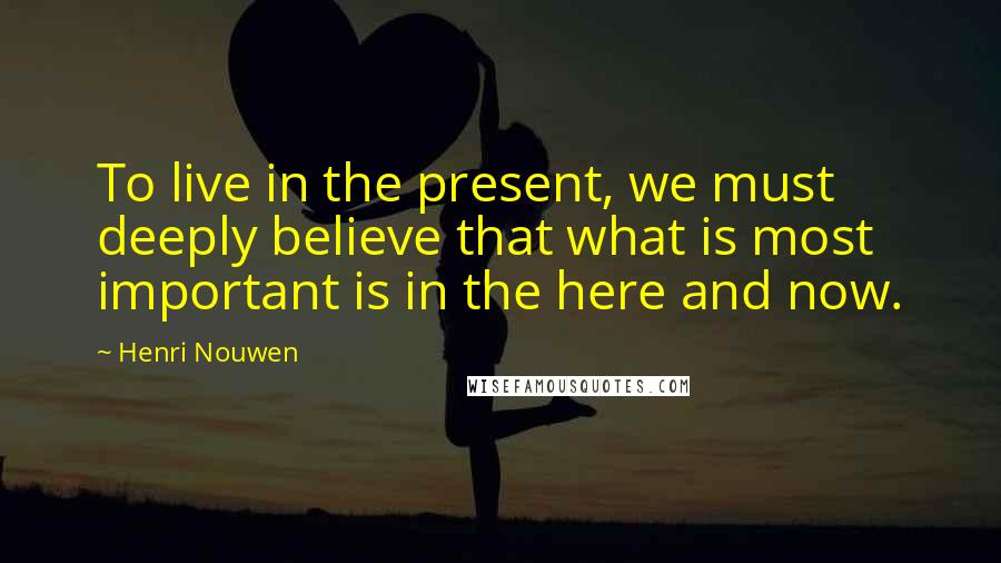 Henri Nouwen Quotes: To live in the present, we must deeply believe that what is most important is in the here and now.