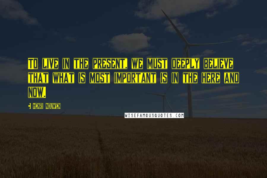Henri Nouwen Quotes: To live in the present, we must deeply believe that what is most important is in the here and now.
