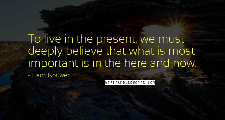 Henri Nouwen Quotes: To live in the present, we must deeply believe that what is most important is in the here and now.