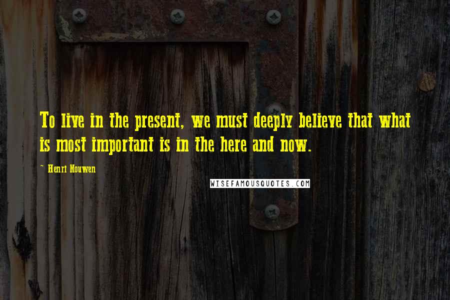 Henri Nouwen Quotes: To live in the present, we must deeply believe that what is most important is in the here and now.