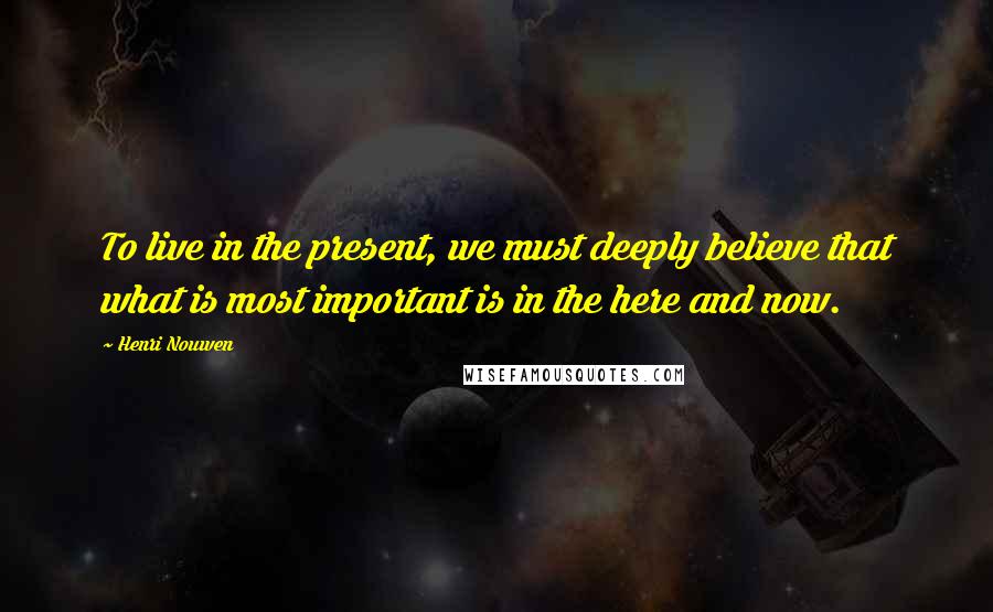 Henri Nouwen Quotes: To live in the present, we must deeply believe that what is most important is in the here and now.