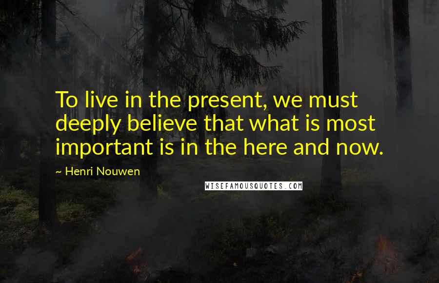 Henri Nouwen Quotes: To live in the present, we must deeply believe that what is most important is in the here and now.