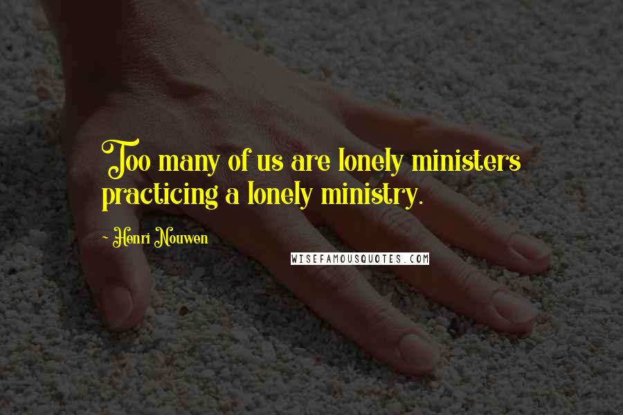 Henri Nouwen Quotes: Too many of us are lonely ministers practicing a lonely ministry.