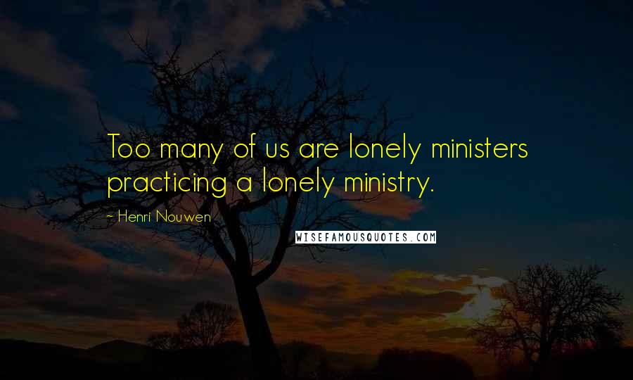 Henri Nouwen Quotes: Too many of us are lonely ministers practicing a lonely ministry.