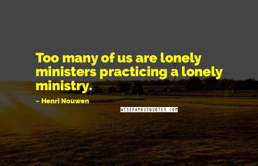 Henri Nouwen Quotes: Too many of us are lonely ministers practicing a lonely ministry.