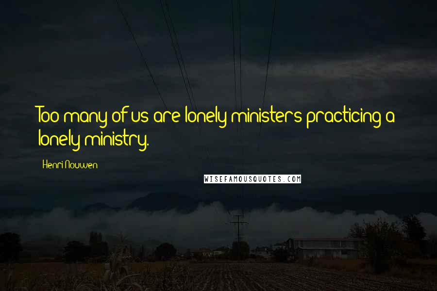 Henri Nouwen Quotes: Too many of us are lonely ministers practicing a lonely ministry.