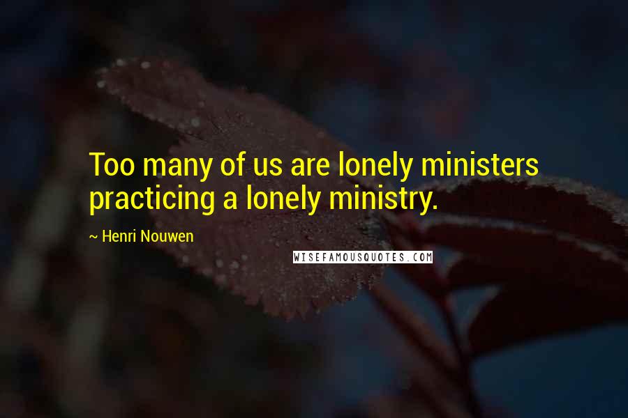 Henri Nouwen Quotes: Too many of us are lonely ministers practicing a lonely ministry.