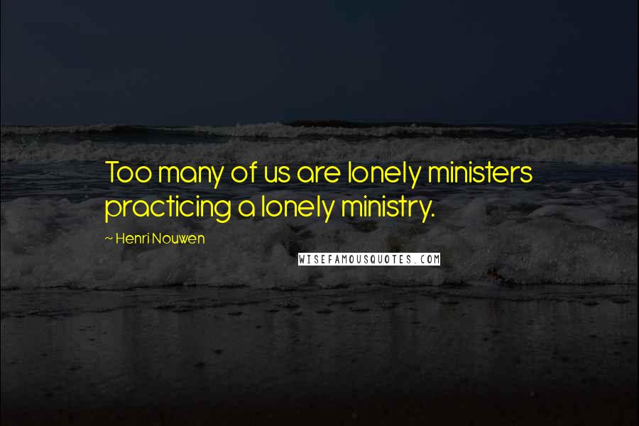 Henri Nouwen Quotes: Too many of us are lonely ministers practicing a lonely ministry.