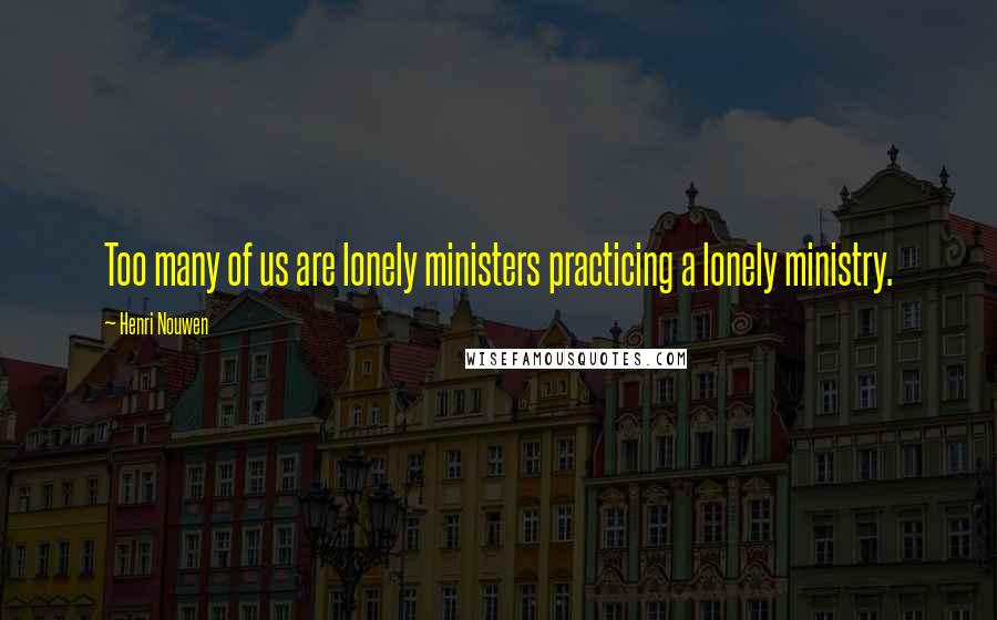 Henri Nouwen Quotes: Too many of us are lonely ministers practicing a lonely ministry.