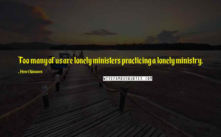 Henri Nouwen Quotes: Too many of us are lonely ministers practicing a lonely ministry.