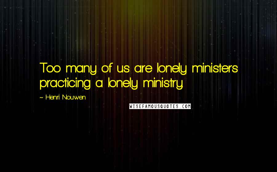 Henri Nouwen Quotes: Too many of us are lonely ministers practicing a lonely ministry.