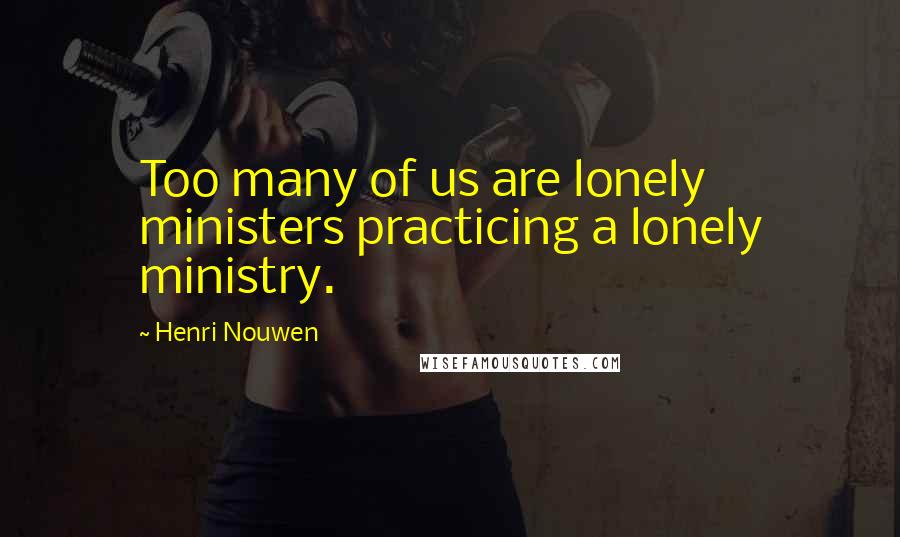 Henri Nouwen Quotes: Too many of us are lonely ministers practicing a lonely ministry.