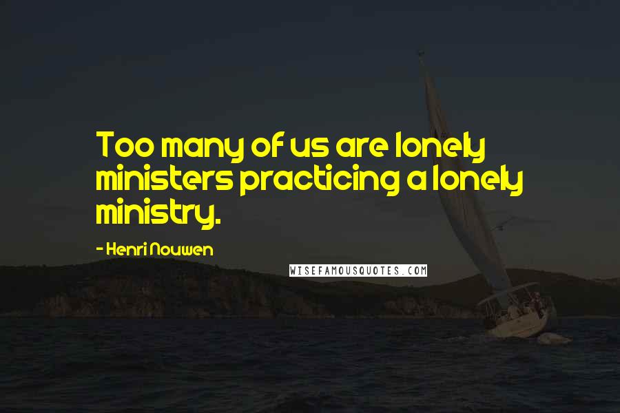 Henri Nouwen Quotes: Too many of us are lonely ministers practicing a lonely ministry.