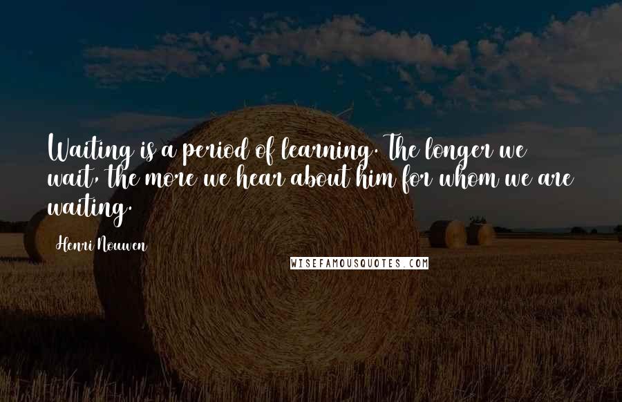 Henri Nouwen Quotes: Waiting is a period of learning. The longer we wait, the more we hear about him for whom we are waiting.