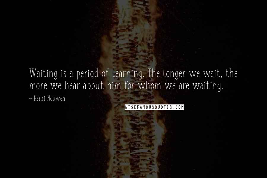 Henri Nouwen Quotes: Waiting is a period of learning. The longer we wait, the more we hear about him for whom we are waiting.