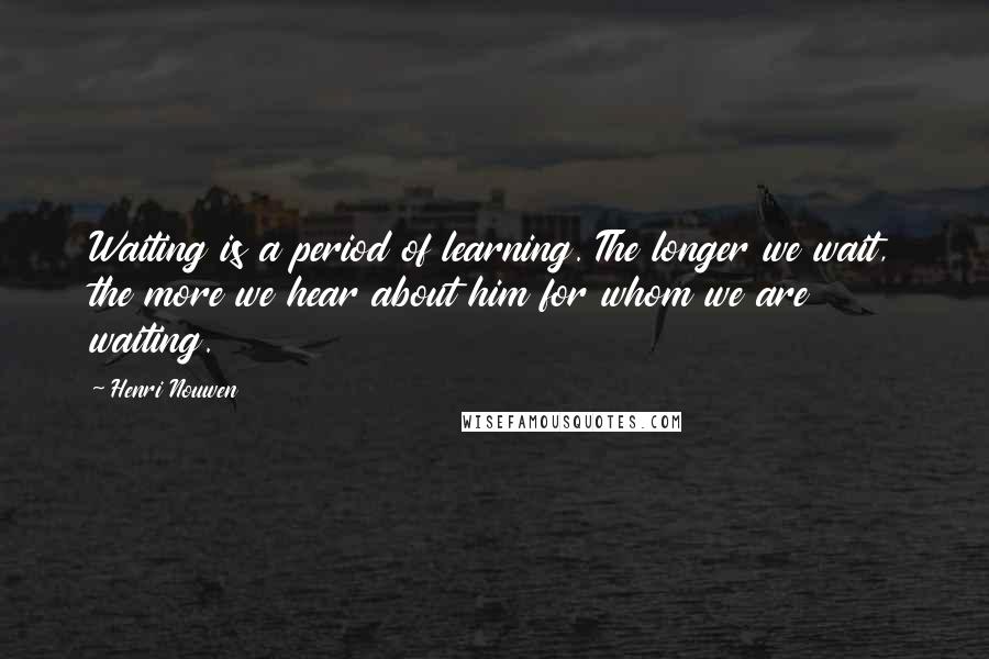 Henri Nouwen Quotes: Waiting is a period of learning. The longer we wait, the more we hear about him for whom we are waiting.