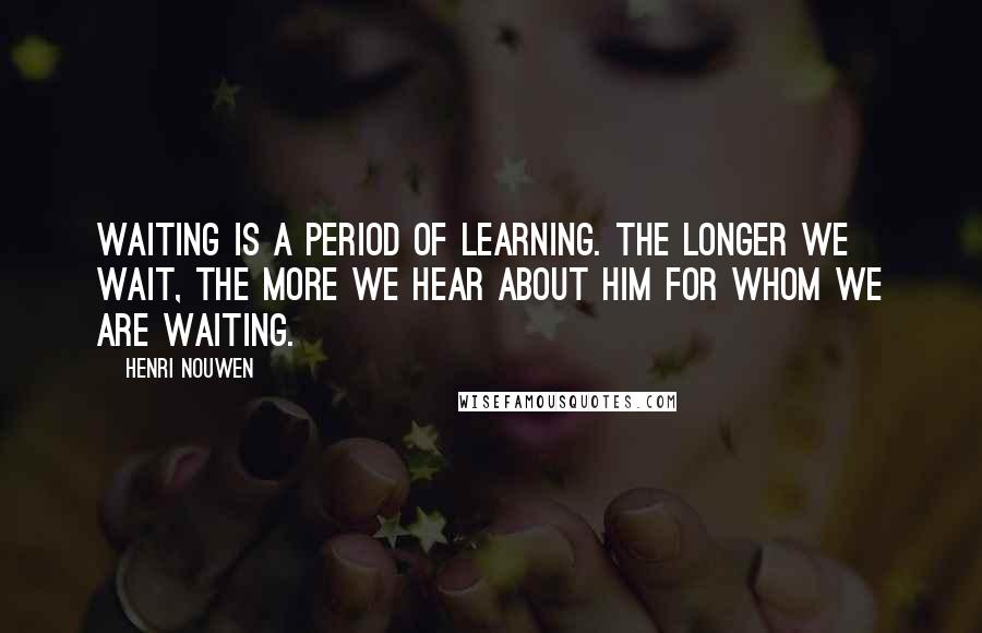 Henri Nouwen Quotes: Waiting is a period of learning. The longer we wait, the more we hear about him for whom we are waiting.