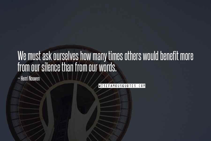 Henri Nouwen Quotes: We must ask ourselves how many times others would benefit more from our silence than from our words.