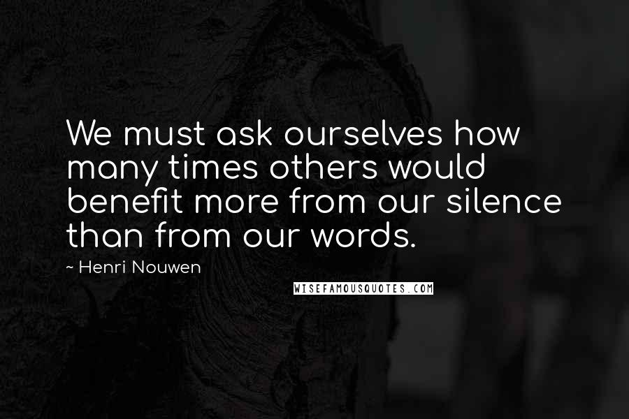 Henri Nouwen Quotes: We must ask ourselves how many times others would benefit more from our silence than from our words.