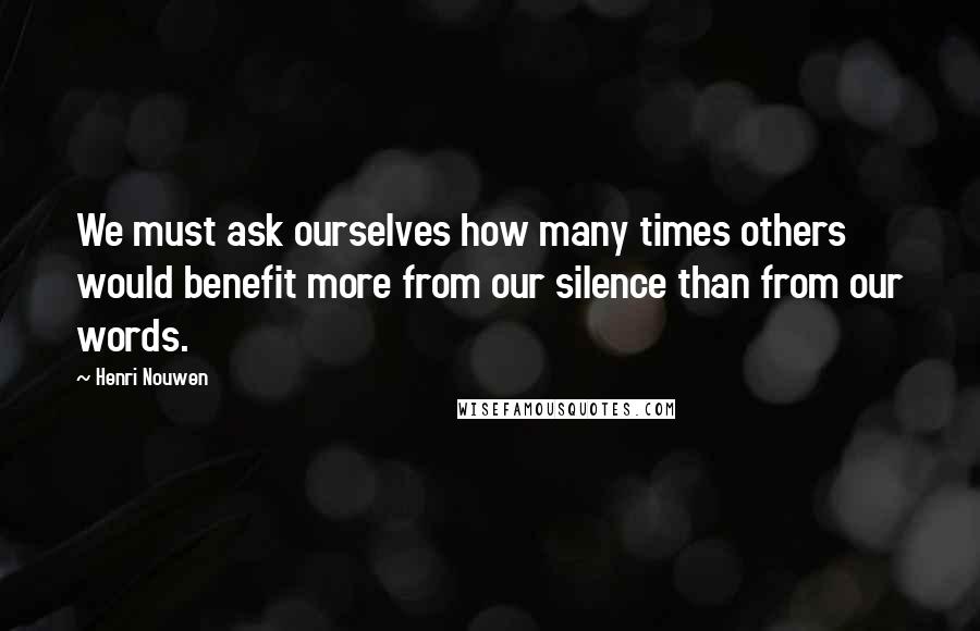 Henri Nouwen Quotes: We must ask ourselves how many times others would benefit more from our silence than from our words.