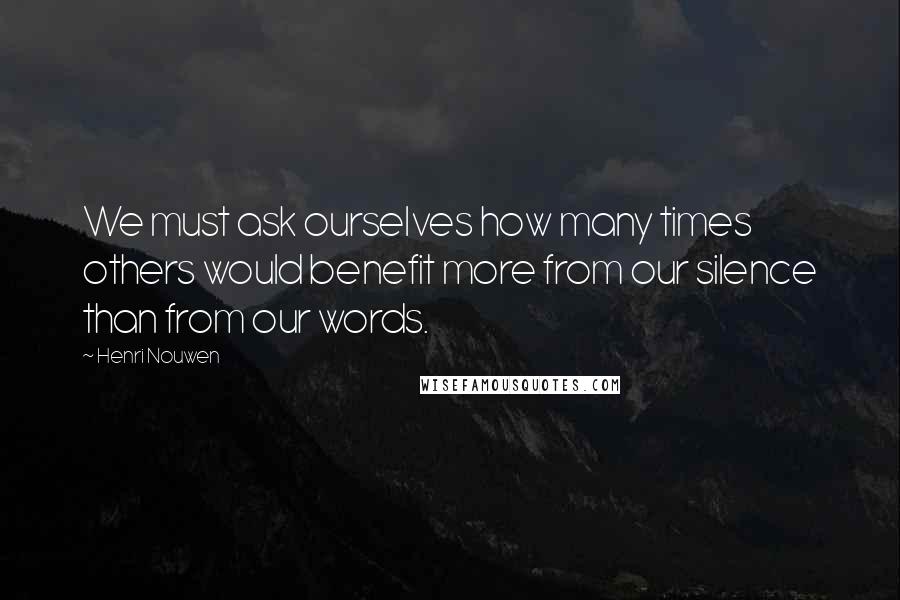 Henri Nouwen Quotes: We must ask ourselves how many times others would benefit more from our silence than from our words.