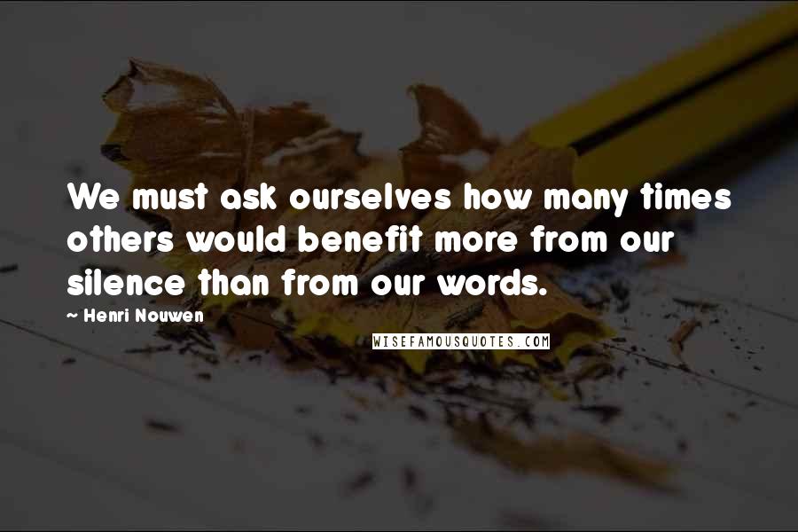 Henri Nouwen Quotes: We must ask ourselves how many times others would benefit more from our silence than from our words.