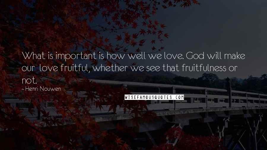 Henri Nouwen Quotes: What is important is how well we love. God will make our love fruitful, whether we see that fruitfulness or not.