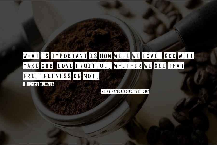 Henri Nouwen Quotes: What is important is how well we love. God will make our love fruitful, whether we see that fruitfulness or not.