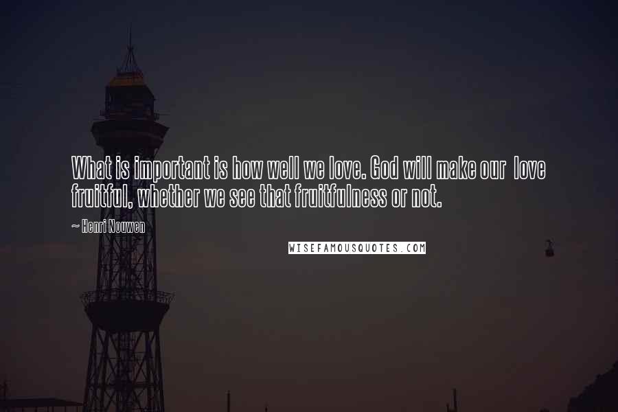 Henri Nouwen Quotes: What is important is how well we love. God will make our love fruitful, whether we see that fruitfulness or not.