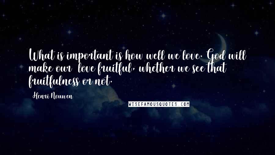 Henri Nouwen Quotes: What is important is how well we love. God will make our  love fruitful, whether we see that fruitfulness or not.