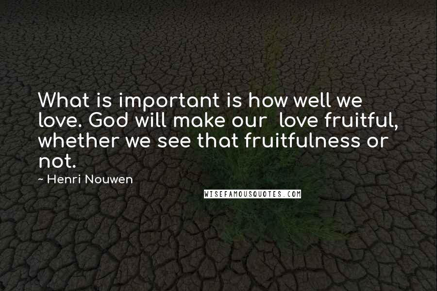 Henri Nouwen Quotes: What is important is how well we love. God will make our love fruitful, whether we see that fruitfulness or not.