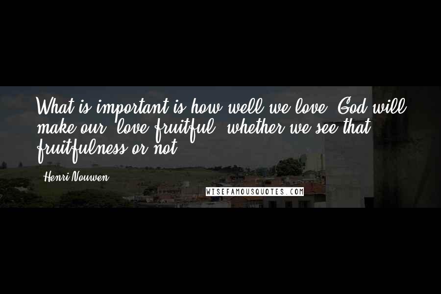 Henri Nouwen Quotes: What is important is how well we love. God will make our love fruitful, whether we see that fruitfulness or not.