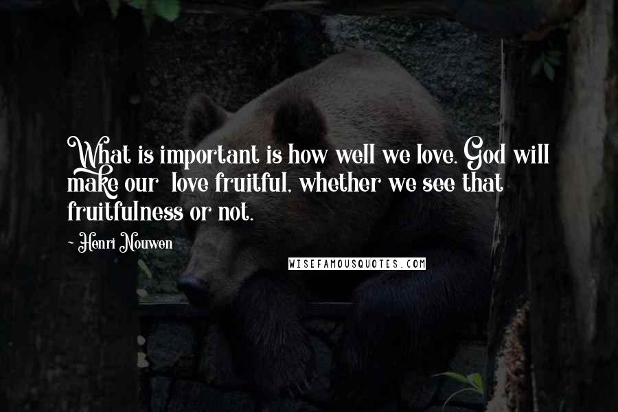 Henri Nouwen Quotes: What is important is how well we love. God will make our love fruitful, whether we see that fruitfulness or not.