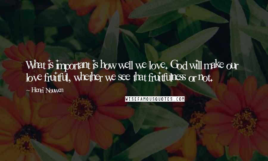 Henri Nouwen Quotes: What is important is how well we love. God will make our love fruitful, whether we see that fruitfulness or not.