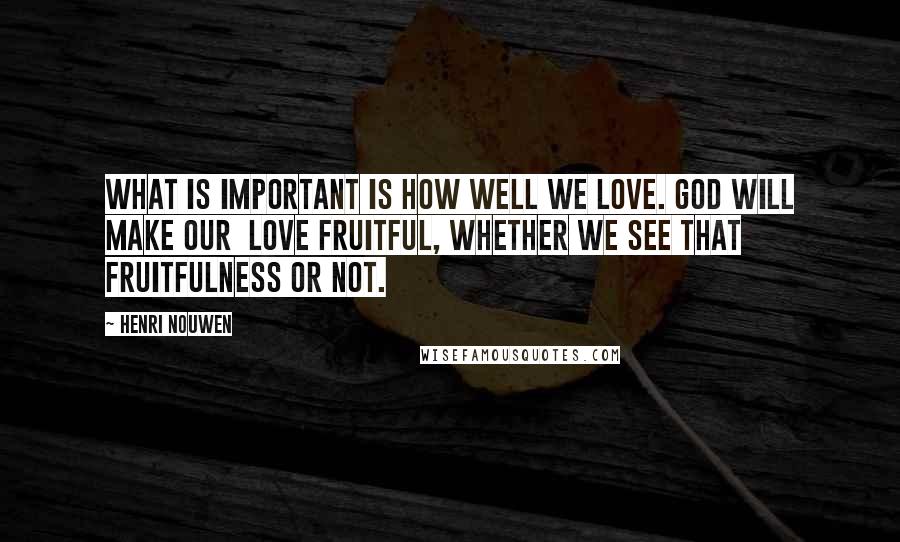 Henri Nouwen Quotes: What is important is how well we love. God will make our love fruitful, whether we see that fruitfulness or not.