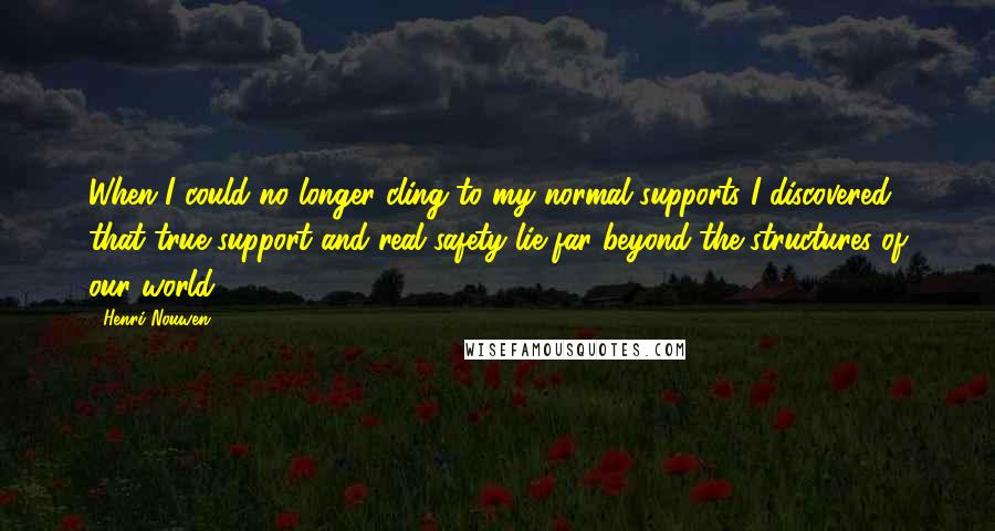 Henri Nouwen Quotes: When I could no longer cling to my normal supports I discovered that true support and real safety lie far beyond the structures of our world.