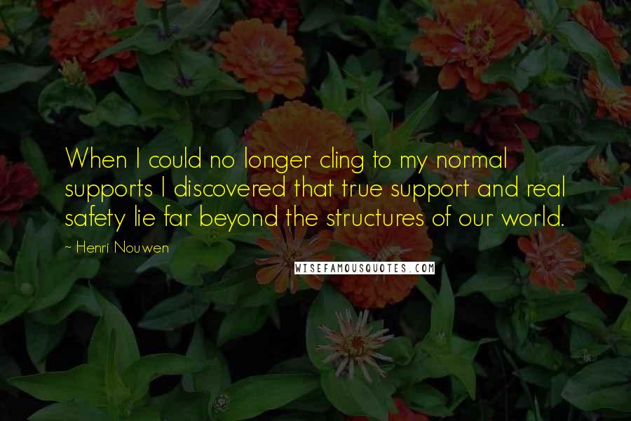 Henri Nouwen Quotes: When I could no longer cling to my normal supports I discovered that true support and real safety lie far beyond the structures of our world.