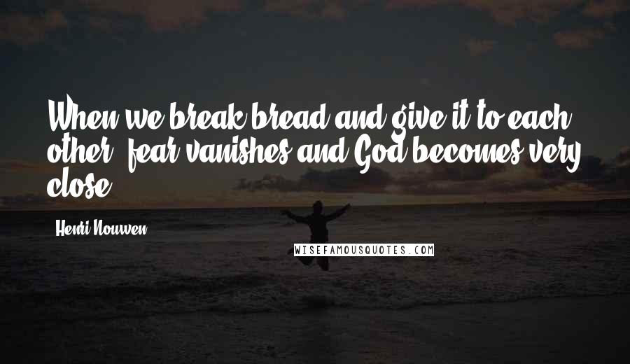 Henri Nouwen Quotes: When we break bread and give it to each other, fear vanishes and God becomes very close.