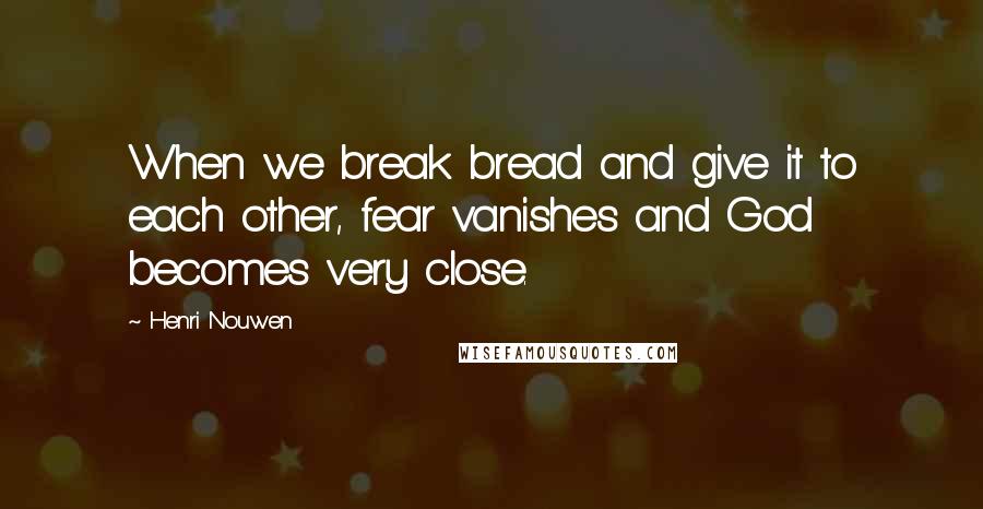 Henri Nouwen Quotes: When we break bread and give it to each other, fear vanishes and God becomes very close.