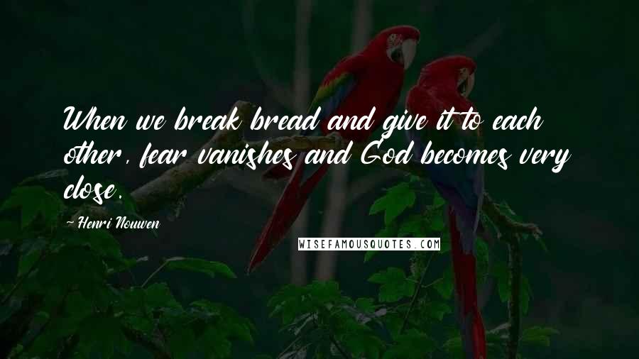 Henri Nouwen Quotes: When we break bread and give it to each other, fear vanishes and God becomes very close.