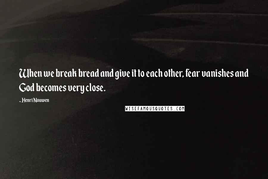 Henri Nouwen Quotes: When we break bread and give it to each other, fear vanishes and God becomes very close.