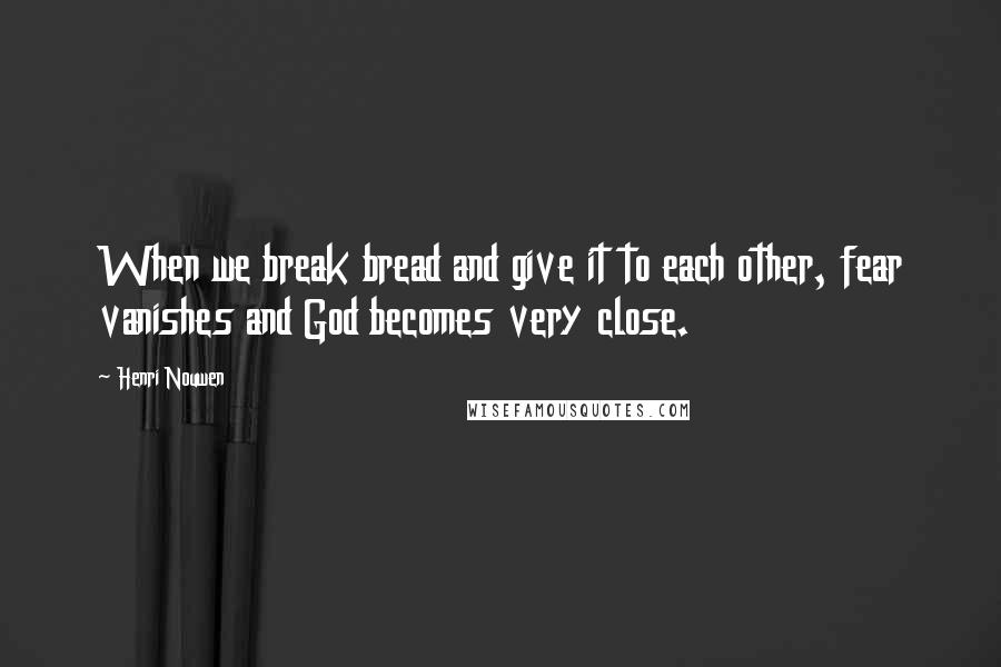 Henri Nouwen Quotes: When we break bread and give it to each other, fear vanishes and God becomes very close.