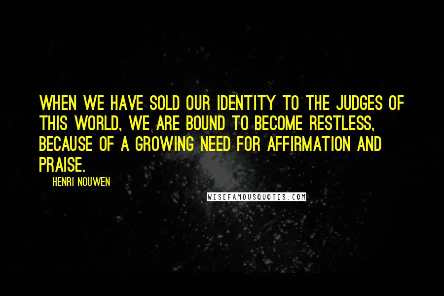 Henri Nouwen Quotes: When we have sold our identity to the judges of this world, we are bound to become restless, because of a growing need for affirmation and praise.