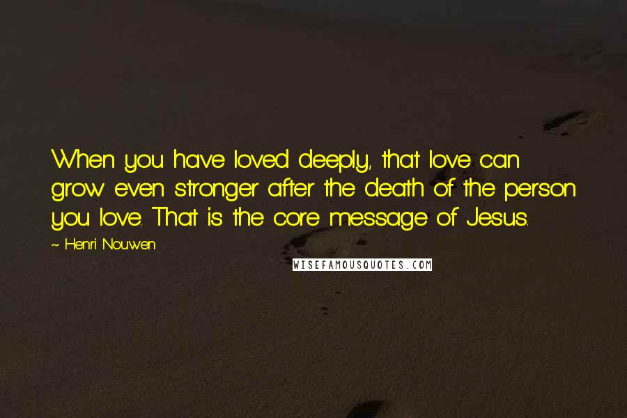Henri Nouwen Quotes: When you have loved deeply, that love can grow even stronger after the death of the person you love. That is the core message of Jesus.