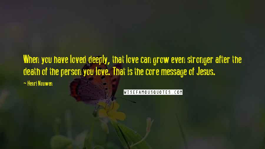 Henri Nouwen Quotes: When you have loved deeply, that love can grow even stronger after the death of the person you love. That is the core message of Jesus.