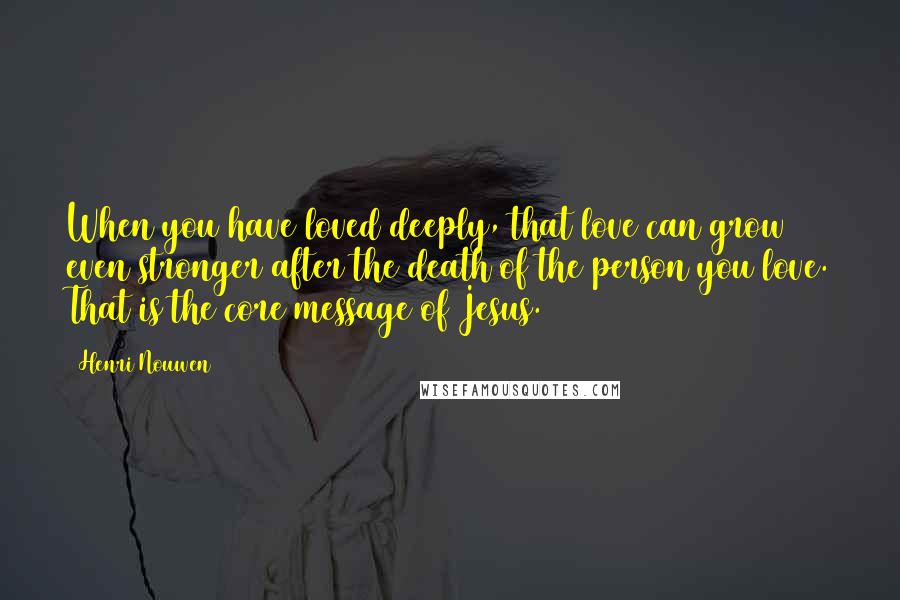 Henri Nouwen Quotes: When you have loved deeply, that love can grow even stronger after the death of the person you love. That is the core message of Jesus.