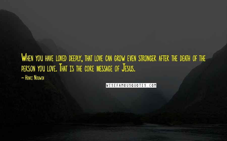 Henri Nouwen Quotes: When you have loved deeply, that love can grow even stronger after the death of the person you love. That is the core message of Jesus.