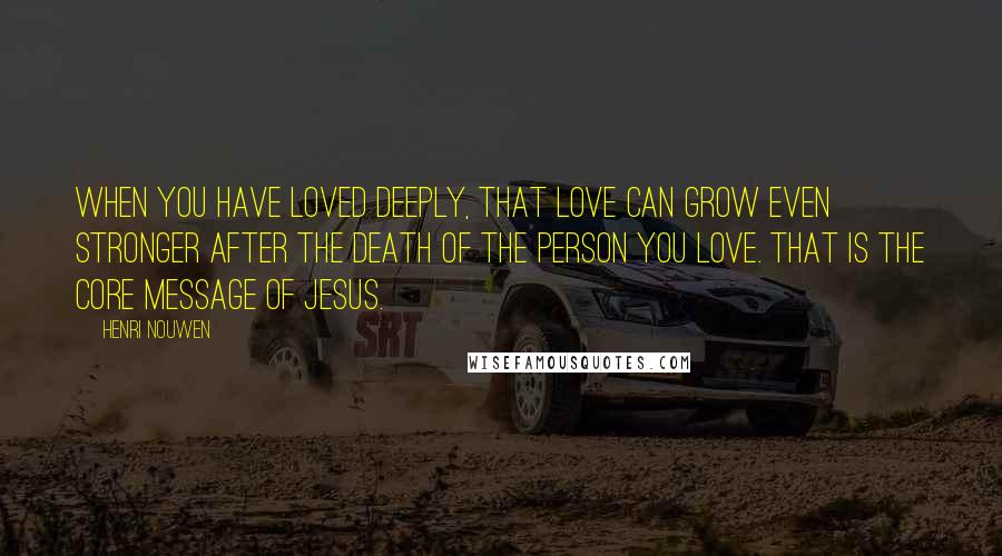 Henri Nouwen Quotes: When you have loved deeply, that love can grow even stronger after the death of the person you love. That is the core message of Jesus.