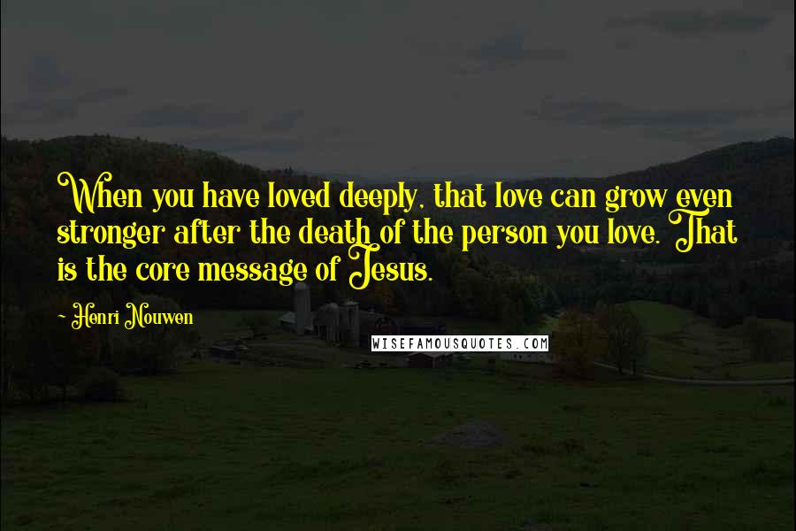 Henri Nouwen Quotes: When you have loved deeply, that love can grow even stronger after the death of the person you love. That is the core message of Jesus.