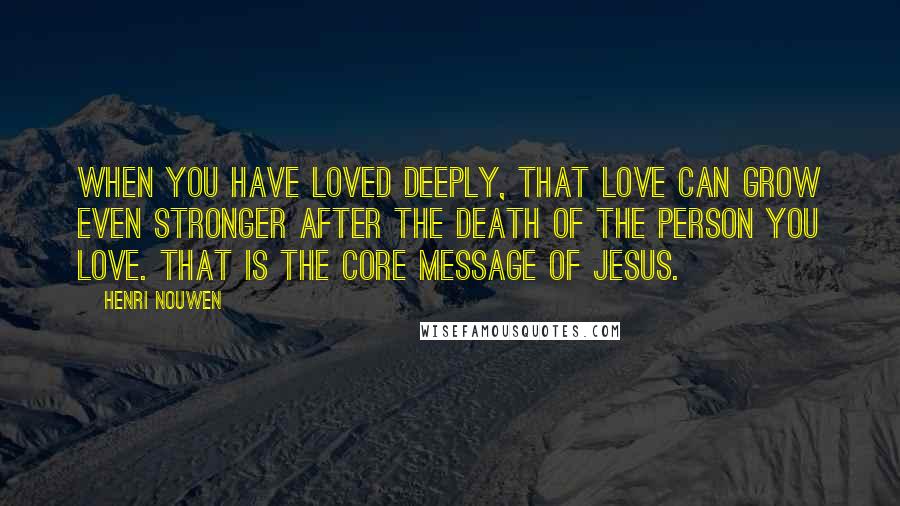 Henri Nouwen Quotes: When you have loved deeply, that love can grow even stronger after the death of the person you love. That is the core message of Jesus.